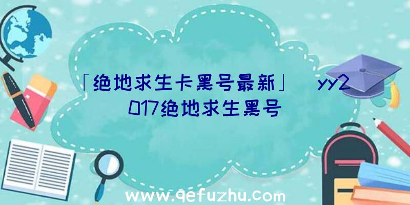 「绝地求生卡黑号最新」|yy2017绝地求生黑号